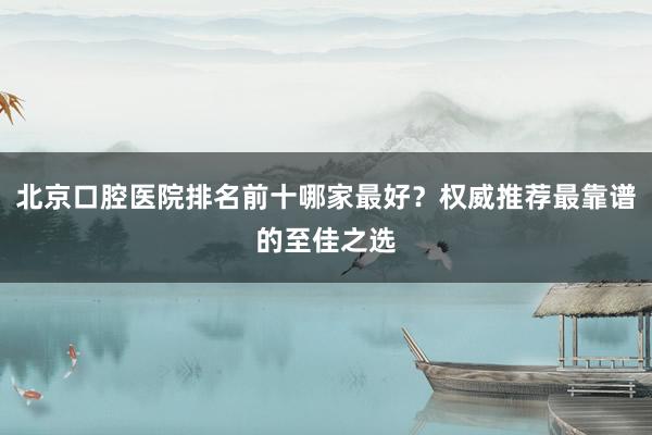 北京口腔医院排名前十哪家最好？权威推荐最靠谱的至佳之选
