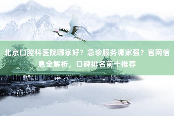 北京口腔科医院哪家好？急诊服务哪家强？官网信息全解析，口碑排名前十推荐