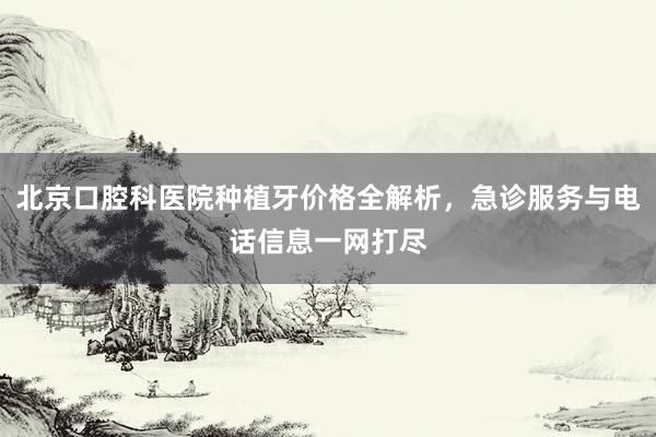 北京口腔科医院种植牙价格全解析，急诊服务与电话信息一网打尽