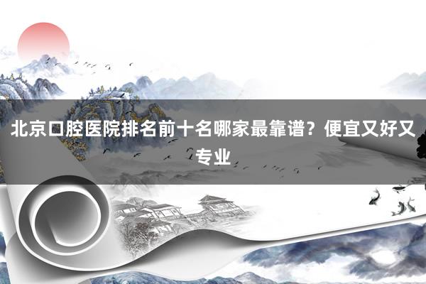 北京口腔医院排名前十名哪家最靠谱？便宜又好又专业