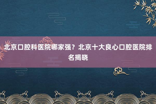 北京口腔科医院哪家强？北京十大良心口腔医院排名揭晓