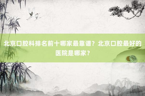 北京口腔科排名前十哪家最靠谱？北京口腔最好的医院是哪家？