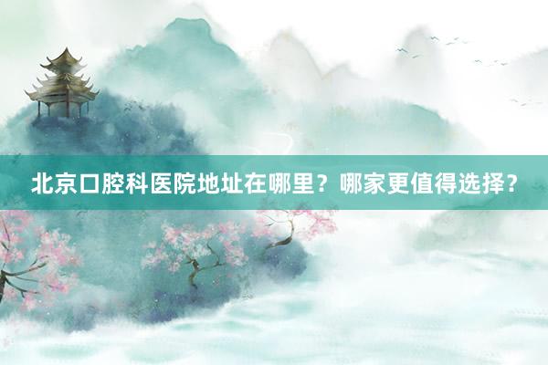 北京口腔科医院地址在哪里？哪家更值得选择？