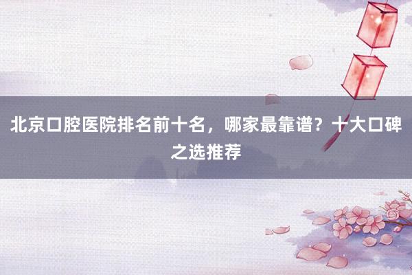 北京口腔医院排名前十名，哪家最靠谱？十大口碑之选推荐