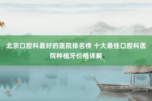 北京口腔科最好的医院排名榜 十大最佳口腔科医院种植牙价格详解