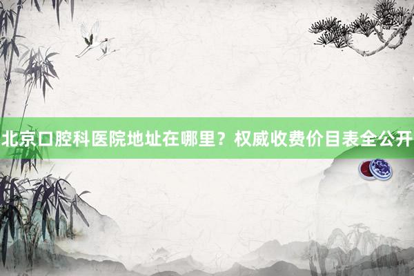 北京口腔科医院地址在哪里？权威收费价目表全公开