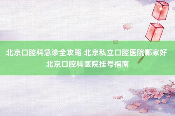 北京口腔科急诊全攻略 北京私立口腔医院哪家好 北京口腔科医院挂号指南