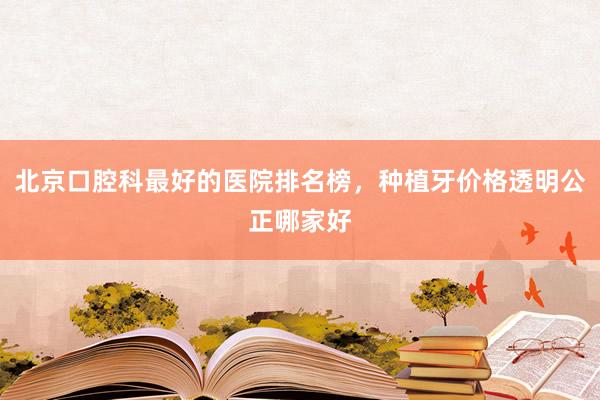 北京口腔科最好的医院排名榜，种植牙价格透明公正哪家好