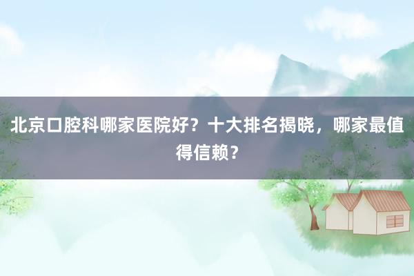 北京口腔科哪家医院好？十大排名揭晓，哪家最值得信赖？