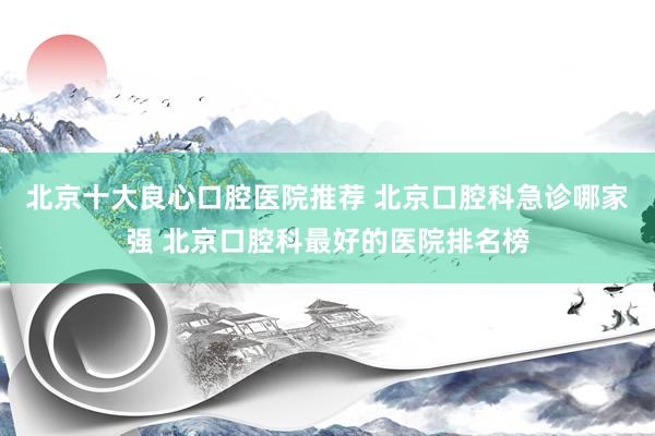 北京十大良心口腔医院推荐 北京口腔科急诊哪家强 北京口腔科最好的医院排名榜