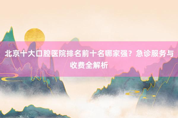 北京十大口腔医院排名前十名哪家强？急诊服务与收费全解析