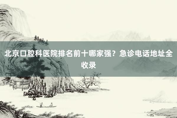 北京口腔科医院排名前十哪家强？急诊电话地址全收录