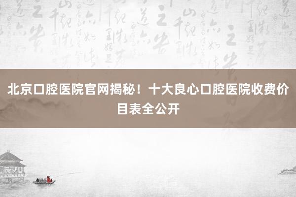北京口腔医院官网揭秘！十大良心口腔医院收费价目表全公开
