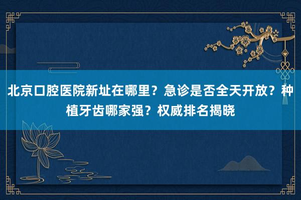 北京口腔医院新址在哪里？急诊是否全天开放？种植牙齿哪家强？权威排名揭晓