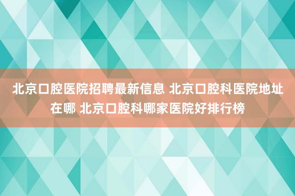 北京口腔医院招聘最新信息 北京口腔科医院地址在哪 北京口腔科哪家医院好排行榜