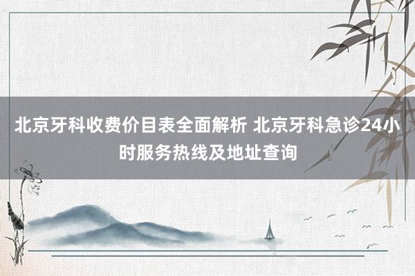 北京牙科收费价目表全面解析 北京牙科急诊24小时服务热线及地址查询