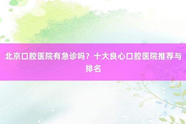 北京口腔医院有急诊吗？十大良心口腔医院推荐与排名