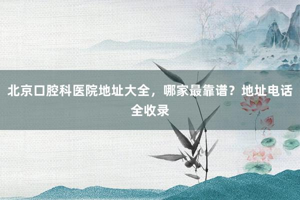 北京口腔科医院地址大全，哪家最靠谱？地址电话全收录