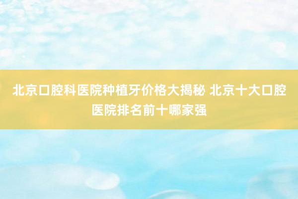 北京口腔科医院种植牙价格大揭秘 北京十大口腔医院排名前十哪家强