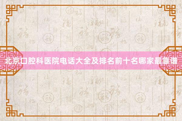 北京口腔科医院电话大全及排名前十名哪家最靠谱
