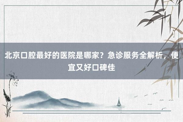 北京口腔最好的医院是哪家？急诊服务全解析，便宜又好口碑佳