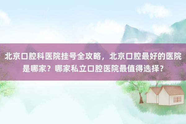 北京口腔科医院挂号全攻略，北京口腔最好的医院是哪家？哪家私立口腔医院最值得选择？