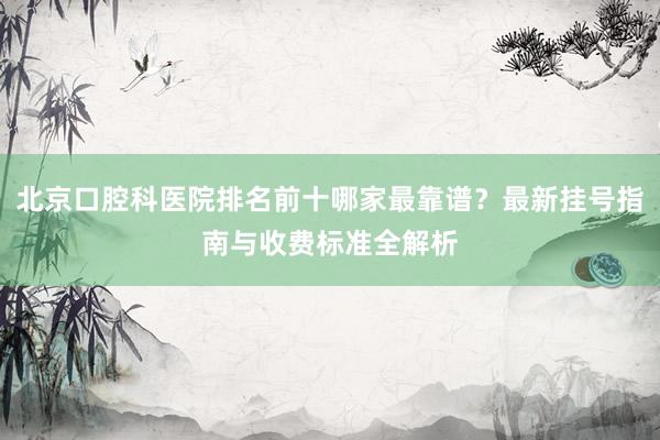北京口腔科医院排名前十哪家最靠谱？最新挂号指南与收费标准全解析