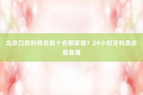 北京口腔科排名前十名哪家强？24小时牙科急诊最靠谱