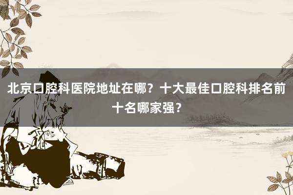 北京口腔科医院地址在哪？十大最佳口腔科排名前十名哪家强？