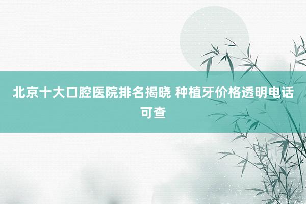 北京十大口腔医院排名揭晓 种植牙价格透明电话可查