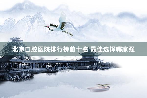 北京口腔医院排行榜前十名 最佳选择哪家强