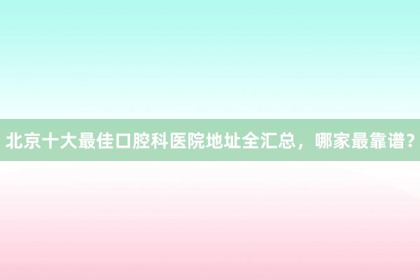 北京十大最佳口腔科医院地址全汇总，哪家最靠谱？