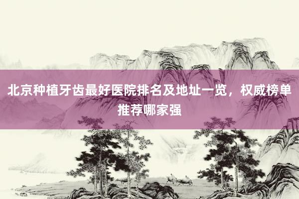 北京种植牙齿最好医院排名及地址一览，权威榜单推荐哪家强