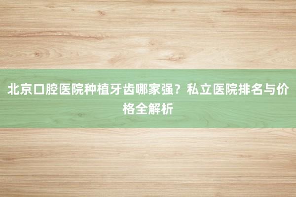 北京口腔医院种植牙齿哪家强？私立医院排名与价格全解析