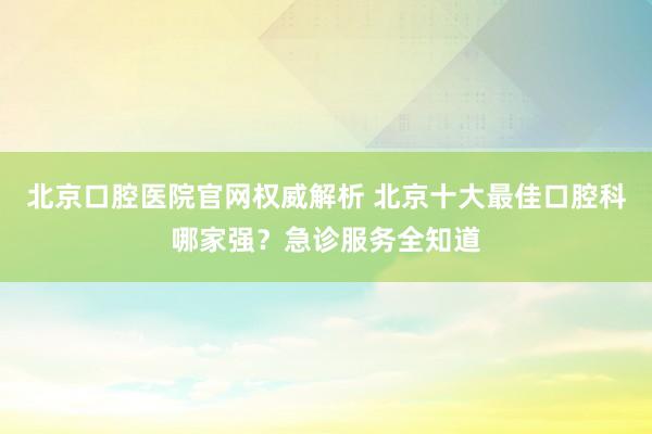 北京口腔医院官网权威解析 北京十大最佳口腔科哪家强？急诊服务全知道