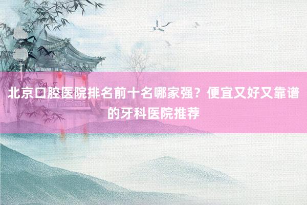 北京口腔医院排名前十名哪家强？便宜又好又靠谱的牙科医院推荐