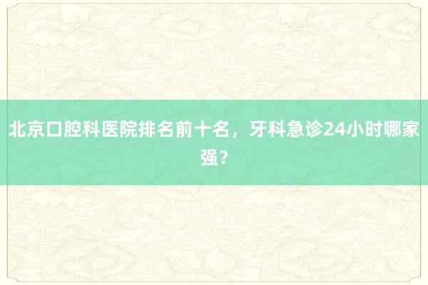 北京口腔科医院排名前十名，牙科急诊24小时哪家强？