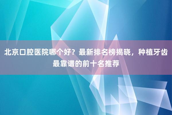 北京口腔医院哪个好？最新排名榜揭晓，种植牙齿最靠谱的前十名推荐