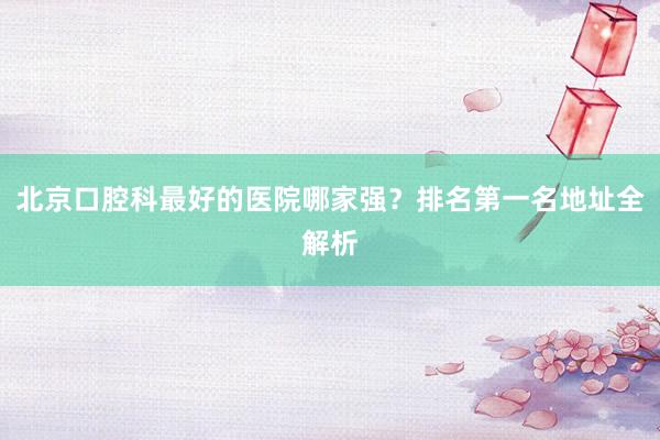 北京口腔科最好的医院哪家强？排名第一名地址全解析