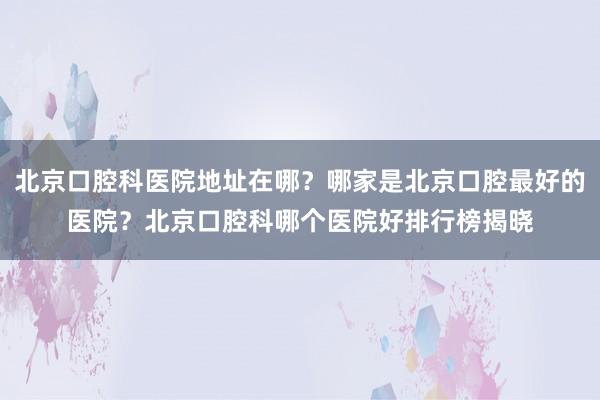 北京口腔科医院地址在哪？哪家是北京口腔最好的医院？北京口腔科哪个医院好排行榜揭晓