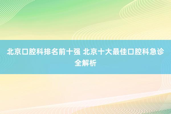北京口腔科排名前十强 北京十大最佳口腔科急诊全解析