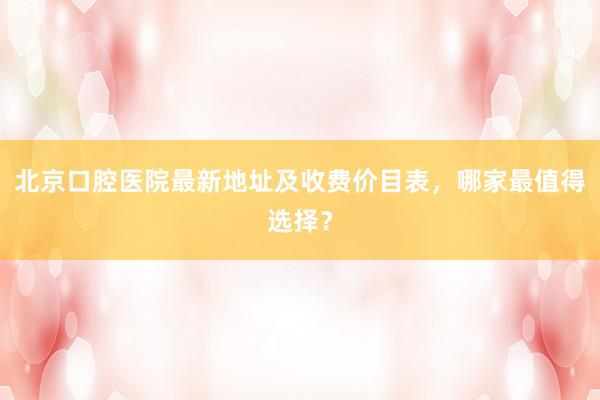 北京口腔医院最新地址及收费价目表，哪家最值得选择？