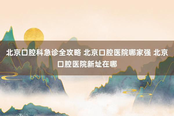 北京口腔科急诊全攻略 北京口腔医院哪家强 北京口腔医院新址在哪
