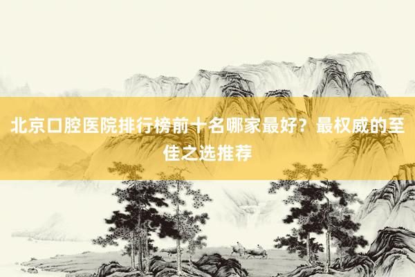 北京口腔医院排行榜前十名哪家最好？最权威的至佳之选推荐