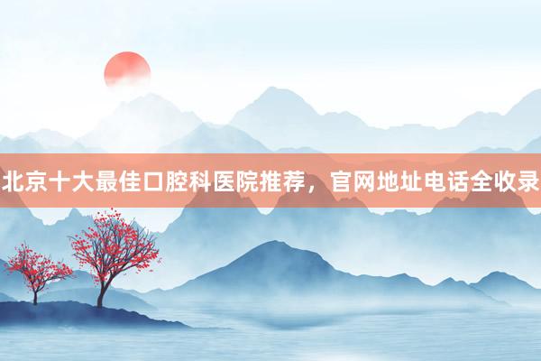 北京十大最佳口腔科医院推荐，官网地址电话全收录