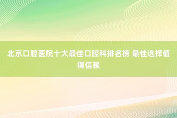 北京口腔医院十大最佳口腔科排名榜 最佳选择值得信赖
