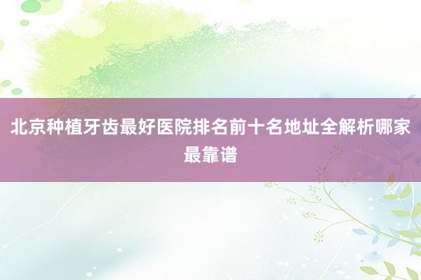 北京种植牙齿最好医院排名前十名地址全解析哪家最靠谱
