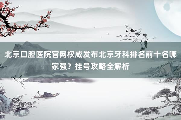 北京口腔医院官网权威发布北京牙科排名前十名哪家强？挂号攻略全解析