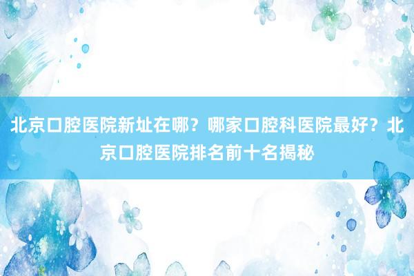 北京口腔医院新址在哪？哪家口腔科医院最好？北京口腔医院排名前十名揭秘