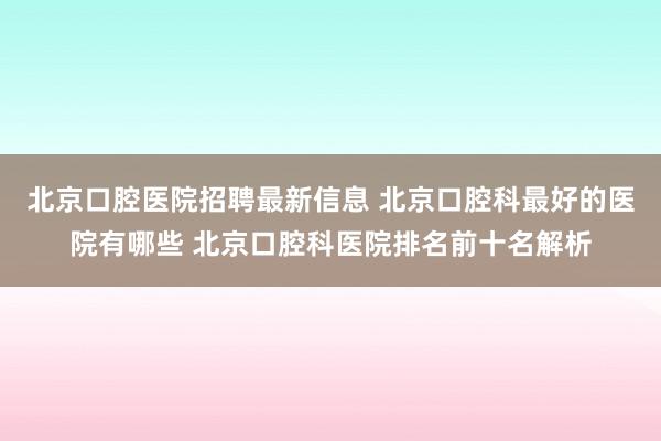 北京口腔医院招聘最新信息 北京口腔科最好的医院有哪些 北京口腔科医院排名前十名解析